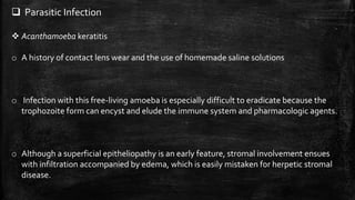  Parasitic Infection
 Acanthamoeba keratitis
o A history of contact lens wear and the use of homemade saline solutions
o Infection with this free-living amoeba is especially difficult to eradicate because the
trophozoite form can encyst and elude the immune system and pharmacologic agents.
o Although a superficial epitheliopathy is an early feature, stromal involvement ensues
with infiltration accompanied by edema, which is easily mistaken for herpetic stromal
disease.
 