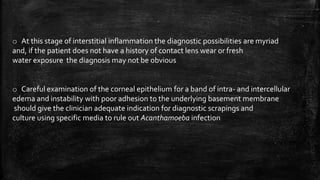 o At this stage of interstitial inflammation the diagnostic possibilities are myriad
and, if the patient does not have a history of contact lens wear or fresh
water exposure the diagnosis may not be obvious
o Careful examination of the corneal epithelium for a band of intra- and intercellular
edema and instability with poor adhesion to the underlying basement membrane
should give the clinician adequate indication for diagnostic scrapings and
culture using specific media to rule out Acanthamoeba infection
 