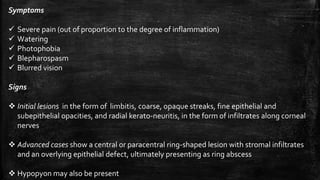 Symptoms
 Severe pain (out of proportion to the degree of inflammation)
 Watering
 Photophobia
 Blepharospasm
 Blurred vision
Signs
 Initial lesions in the form of limbitis, coarse, opaque streaks, fine epithelial and
subepithelial opacities, and radial kerato-neuritis, in the form of infiltrates along corneal
nerves
 Advanced cases show a central or paracentral ring-shaped lesion with stromal infiltrates
and an overlying epithelial defect, ultimately presenting as ring abscess
 Hypopyon may also be present
 