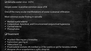  Varicella-zoster virus (VZV)
Herpes zoster is another common cause of IK
One of the many ocular manifestations of zoster is stromal infiltration
Most common ocular finding in varicella
 Marked eyelid edema
 Conjunctival, Episcleral, and Circumcorneal conjunctival hyperemia
 Corneal edema
 Photophobia
Treatment
 Acyclovir 800 mg po 5 times/day
 Famciclovir 500 mg or
 Valacyclovir 1 g
 Prednisolone acetate 1% instilled q 1 h for uveitis or qid for keratitis initially
 Atropine 1% or scopolamine 0.25% 1 drop tid.
 