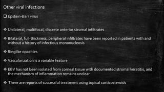 Other viral infections
 Epstein-Barr virus
 Unilateral, multifocal, discrete anterior stromal infiltrates
 Bilateral, full-thickness, peripheral infiltrates have been reported in patients with and
without a history of infectious mononucleosis
 Ringlike opacities
 Vascularization is a variable feature
 EBV has not been isolated from corneal tissue with documented stromal keratitis, and
the mechanism of inflammation remains unclear
 There are reports of successful treatment using topical corticosteroids
 