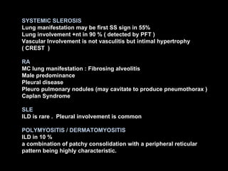 SYSTEMIC SLEROSIS Lung manifestation may be first SS sign in 55% Lung involvement +nt in 90 % ( detected by PFT ) Vascular Involvement is not vasculitis but intimal hypertrophy ( CREST  ) RA MC lung manifestation : Fibrosing alveolitis Male predominance Pleural disease Pleuro pulmonary nodules (may cavitate to produce pneumothorax ) Caplan Syndrome SLE ILD is rare .  Pleural involvement is common POLYMYOSITIS / DERMATOMYOSITIS ILD in 10 %  a combination of patchy consolidation with a peripheral reticular pattern being highly characteristic. 