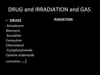 DRUG and IRRADIATION and GAS  DRUGS Amiodarone Bleomycin    Busulphan     Carmustine Chlorambucil   Cyclophosphamide       Cytosine arabinoside       Lomustine  ….) RADIATION 