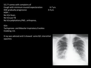 52 / F comes with complains of  Cough with minimum mucoid expectoration   6-7 yrs DOE gradually progressive    3-4 yrs HOPI :- No H/o fever, No h/o pul TB No h/o palpitations,PND , orthopnea, O/e: Tachypnoea  and Bibasilar Inspiratory Crackles Clubbing +nt. X ray was advised and it showed  some B/L interstitial  opacities 