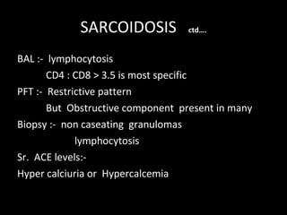 SARCOIDOSIS  ctd…. BAL :-  lymphocytosis  CD4 : CD8 > 3.5 is most specific PFT :-  Restrictive pattern  But  Obstructive component  present in many Biopsy :-  non caseating  granulomas lymphocytosis Sr.  ACE levels:- Hyper calciuria or  Hypercalcemia 