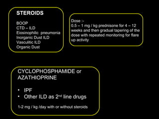 CYCLOPHOSPHAMIDE or  AZATHIOPRINE  IPF Other ILD as 2 nd  line drugs 1-2 mg / kg /day with or without steroids STEROIDS BOOP CTD – ILD Eiosinophilic  pneumonia Inorganic Dust ILD Vasculitic ILD Organic Dust  Dose :-  0.5 – 1 mg / kg prednisone for 4 – 12 weeks and then gradual tapering of the dose with repeated monitoring for flare  up activity 