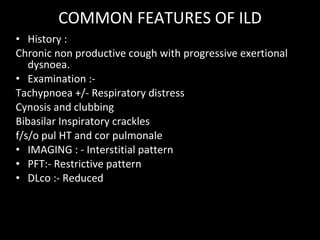 COMMON FEATURES OF ILD History : Chronic non productive cough with progressive exertional dysnoea. Examination :- Tachypnoea +/- Respiratory distress Cynosis and clubbing  Bibasilar Inspiratory crackles f/s/o pul HT and cor pulmonale IMAGING : - Interstitial pattern  PFT:- Restrictive pattern DLco :- Reduced 
