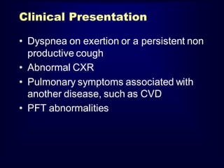 Clinical Presentation
• Dyspnea on exertion or a persistent non
productive cough
• Abnormal CXR
• Pulmonary symptoms associated with
another disease, such as CVD
• PFT abnormalities

 