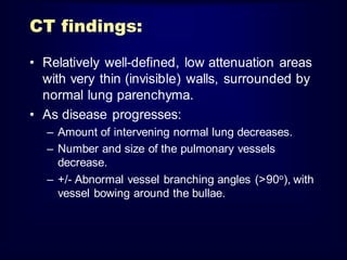 CT findings:
• Relatively well-defined, low attenuation areas
with very thin (invisible) walls, surrounded by
normal lung parenchyma.
• As disease progresses:
– Amount of intervening normal lung decreases.
– Number and size of the pulmonary vessels
decrease.
– +/- Abnormal vessel branching angles (>90o), with
vessel bowing around the bullae.

 