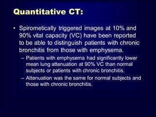 Quantitative CT:
• Spirometically triggered images at 10% and
90% vital capacity (VC) have been reported
to be able to distinguish patients with chronic
bronchitis from those with emphysema.
– Patients with emphysema had significantly lower
mean lung attenuation at 90% VC than normal
subjects or patients with chronic bronchitis.
– Attenuation was the same for normal subjects and
those with chronic bronchitis.

 