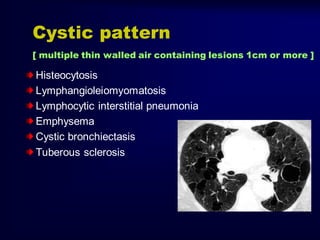 Cystic pattern
[ multiple thin walled air containing lesions 1cm or more ]

Histeocytosis
Lymphangioleiomyomatosis
Lymphocytic interstitial pneumonia
Emphysema
Cystic bronchiectasis
Tuberous sclerosis

 