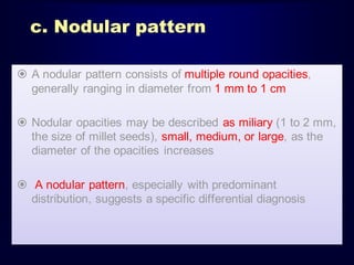 c. Nodular pattern
 A nodular pattern consists of multiple round opacities,
generally ranging in diameter from 1 mm to 1 cm
 Nodular opacities may be described as miliary (1 to 2 mm,
the size of millet seeds), small, medium, or large, as the
diameter of the opacities increases
 A nodular pattern, especially with predominant
distribution, suggests a specific differential diagnosis

 
