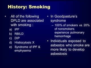 History: Smoking
•

All of the following
• In Goodpasture’s
DPLD are associated
syndrome
with smoking :
– 100% of smokers vs. 20%
a)
b)
c)
d)
e)

IPF
RBILD
DIP
Histiocytosis X
Syndrome of IPF &
emphysema

of nonsmokers
experience pulmonary
hemorrhage

• Individuals exposed to
asbestos who smoke are
more likely to develop
asbestosis

 