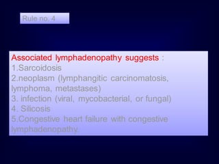 Rule no. 4

Associated lymphadenopathy suggests :
1.Sarcoidosis
2.neoplasm (lymphangitic carcinomatosis,
lymphoma, metastases)
3. infection (viral, mycobacterial, or fungal)
4. Silicosis
5.Congestive heart failure with congestive
lymphadenopathy.

 