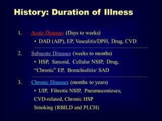 History: Duration of Illness
1.

Acute Diseases (Days to weeks)
• DAD (AIP), EP, Vasculitis/DPH, Drug, CVD
________________________________________________________________________________________________________________

2.

Subacute Diseases (weeks to months)
• HSP, Sarcoid, Cellular NSIP, Drug,

“Chronic” EP, Bronchiolitis/ SAD
__________________________________________________________________________________________________________________

3.

Chronic Diseases (months to years)
• UIP, Fibrotic NSIP, Pneumoconioses,
CVD-related, Chronic HSP
Smoking (RBILD and PLCH)

 