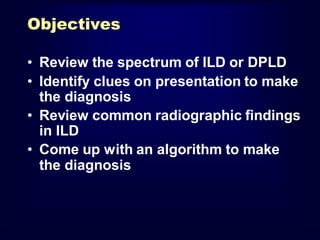 Objectives
• Review the spectrum of ILD or DPLD
• Identify clues on presentation to make
the diagnosis
• Review common radiographic findings
in ILD
• Come up with an algorithm to make
the diagnosis

 