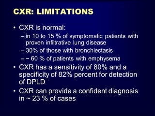 CXR: LlMITATIONS
• CXR is normal:
– in 10 to 15 % of symptomatic patients with
proven infiltrative lung disease
– 30% of those with bronchiectasis
– ~ 60 % of patients with emphysema

• CXR has a sensitivity of 80% and a
specificity of 82% percent for detection
of DPLD
• CXR can provide a confident diagnosis
in ~ 23 % of cases

 