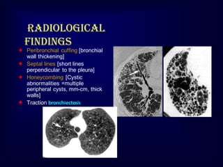 Radiological
findings
Peribronchial cuffing [bronchial
wall thickening]
Septal lines [short lines
perpendicular to the pleura]
Honeycombing [Cystic
abnormalities =multiple
peripheral cysts, mm-cm, thick
walls]
Traction bronchiectasis

 