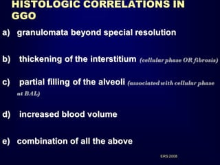HISTOLOGIC CORRELATIONS IN
GGO
a) granulomata beyond special resolution

b)

thickening of the interstitium

c)

partial filling of the alveoli (associated with cellular phase

(cellular phase OR fibrosis)

at BAL)

d)

increased blood volume

e) combination of all the above
ERS 2008

 