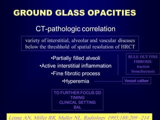 GROUND GLASS OPACITIES
CT-pathologic correlation
variety of interstitial, alveolar and vascular diseases
below the threshhold of spatial resolution of HRCT
•Partially filled alveoli
•Active interstitial inflammation
•Fine fibrotic process
•Hyperemia

RULE OUT FINE
FIBROSIS:
traction
bronchiectasis

Vessel caliber

TO FURTHER FOCUS DD
TIMING
CLINICAL SETTING
BAL
ERS 2008

Leung AN, Miller RR, Muller NL. Radiology 1993;188:209 –214

 