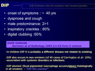 DIP
•
•
•
•
•

90% of patients with DIP smoked or had smoked cigarettes

onset of symptoms : ~ 40 yrs
dyspnoea and cough
male predominance: 2>1
inspiratory crackles : 60%
digital clubbing :50%
RARE DISEASE
Hartman et al Radiology 1993 (n=22 from 5 centers)
-in children DIP it is probably a different disease not related to smoking
-DIP also occurs in non-smokers (of 40 cases of Carrington et al: 10%)
-association with systemic disorders or infections

-DIP element (focal pigmented macrophage accumulation) histologically
ERS 2008
in all smokers - “DIP-like reaction”

 