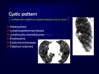 Cystic pattern
[ multiple thin walled air containing lesions 1cm or more ]
Histeocytosis
Lymphangioleiomyomatosis
Lymphocytic interstitial pneumonia
Emphysema
Cystic bronchiectasis
Tuberous sclerosis

 