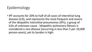 Epidemiology
• IPF accounts for 20% to half of all cases of interstitial lung
disease (ILD), and represents the most frequent and severe
of the idiopathic interstitial pneumonias (IIPs), a group of
ILDs of unknown cause . Idiopathic pulmonary fibrosis is
considered a rare disease (occurring in less than 5 per 10,000
person-years), yet its burden is high.
 