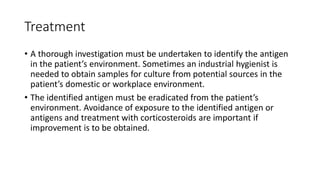 Treatment
• A thorough investigation must be undertaken to identify the antigen
in the patient’s environment. Sometimes an industrial hygienist is
needed to obtain samples for culture from potential sources in the
patient’s domestic or workplace environment.
• The identified antigen must be eradicated from the patient’s
environment. Avoidance of exposure to the identified antigen or
antigens and treatment with corticosteroids are important if
improvement is to be obtained.
 