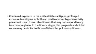 • Continued exposure to the unidentifiable antigens, prolonged
exposure to antigens, or both can lead to chronic hypersensitivity
pneumonitis and irreversible fibrosis that may not respond to any
treatment regimen. In the fibrotic stages, the prognosis and clinical
course may be similar to those of idiopathic pulmonary fibrosis.
 