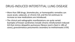 DRUG-INDUCED INTERSTITIAL LUNG DISEASE
• More than 300 drugs, biomolecules, or homeopathic remedies can
cause acute, subacute, or chronic ILD, and the list continues to
increase as new medications are introduced.
• The clinical and radiographic manifestations are quite varied.
Examples of known syndromes include chronic nitrofurantoin-induced
ILD that mimics idiopathic pulmonary fibrosis (and is fatal in ≈8% of
cases), granulomatous pneumonitis secondary to methotrexate (<5%)
 