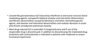 • sarcoid-like granulomatous ILD induced by interferon-α and tumor necrosis factor
modulating agents, nonspecific bilateral alveolar and interstitial inflammatory
and fibrotic abnormalities caused by bleomycin and other chemotherapeutic
agents, and alveolar and interstitial abnormalities and nodular densities in acute
and chronic amiodarone pulmonary toxicity.
• Most drug-induced ILD is reversible if recognized early and if use of the
responsible drug is discontinued. In addition to discontinuing the implicated drug,
treatment with corticosteroids is indicated in patients with moderate to severe
functional impairment.
 