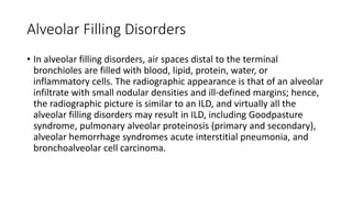 Alveolar Filling Disorders
• In alveolar filling disorders, air spaces distal to the terminal
bronchioles are filled with blood, lipid, protein, water, or
inflammatory cells. The radiographic appearance is that of an alveolar
infiltrate with small nodular densities and ill-defined margins; hence,
the radiographic picture is similar to an ILD, and virtually all the
alveolar filling disorders may result in ILD, including Goodpasture
syndrome, pulmonary alveolar proteinosis (primary and secondary),
alveolar hemorrhage syndromes acute interstitial pneumonia, and
bronchoalveolar cell carcinoma.
 