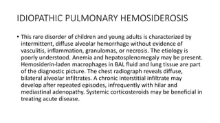 IDIOPATHIC PULMONARY HEMOSIDEROSIS
• This rare disorder of children and young adults is characterized by
intermittent, diffuse alveolar hemorrhage without evidence of
vasculitis, inflammation, granulomas, or necrosis. The etiology is
poorly understood. Anemia and hepatosplenomegaly may be present.
Hemosiderin-laden macrophages in BAL fluid and lung tissue are part
of the diagnostic picture. The chest radiograph reveals diffuse,
bilateral alveolar infiltrates. A chronic interstitial infiltrate may
develop after repeated episodes, infrequently with hilar and
mediastinal adenopathy. Systemic corticosteroids may be beneficial in
treating acute disease.
 