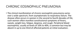 CHRONIC EOSINOPHILIC PNEUMONIA
• The clinical manifestation of chronic eosinophilic pneumonia varies
over a wide spectrum, from asymptomatic to respiratory failure. The
disease often occurs in women in the second to fourth decades of life;
such women often manifest constitutional symptoms of fevers,
sweats, weight loss, fatigue, dyspnea, and cough. Peripheral blood
eosinophilia, usually at levels of 10% to 40%, is common but may be
absent in up to one third of affected patients at initial evaluation.
 