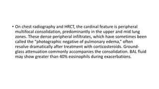 • On chest radiography and HRCT, the cardinal feature is peripheral
multifocal consolidation, predominantly in the upper and mid lung
zones. These dense peripheral infiltrates, which have sometimes been
called the “photographic negative of pulmonary edema,” often
resolve dramatically after treatment with corticosteroids. Ground-
glass attenuation commonly accompanies the consolidation. BAL fluid
may show greater than 40% eosinophils during exacerbations.
 