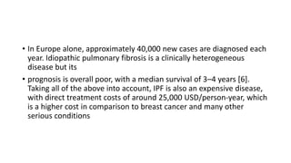 • In Europe alone, approximately 40,000 new cases are diagnosed each
year. Idiopathic pulmonary fibrosis is a clinically heterogeneous
disease but its
• prognosis is overall poor, with a median survival of 3–4 years [6].
Taking all of the above into account, IPF is also an expensive disease,
with direct treatment costs of around 25,000 USD/person-year, which
is a higher cost in comparison to breast cancer and many other
serious conditions
 