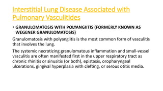 Interstitial Lung Disease Associated with
Pulmonary Vasculitides
• GRANULOMATOSIS WITH POLYANGIITIS (FORMERLY KNOWN AS
WEGENER GRANULOMATOSIS)
Granulomatosis with polyangiitis is the most common form of vasculitis
that involves the lung.
The systemic necrotizing granulomatous inflammation and small-vessel
vasculitis are often manifested first in the upper respiratory tract as
chronic rhinitis or sinusitis (or both), epistaxis, oropharyngeal
ulcerations, gingival hyperplasia with clefting, or serous otitis media.
 