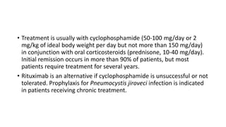 • Treatment is usually with cyclophosphamide (50-100 mg/day or 2
mg/kg of ideal body weight per day but not more than 150 mg/day)
in conjunction with oral corticosteroids (prednisone, 10-40 mg/day).
Initial remission occurs in more than 90% of patients, but most
patients require treatment for several years.
• Rituximab is an alternative if cyclophosphamide is unsuccessful or not
tolerated. Prophylaxis for Pneumocystis jiroveci infection is indicated
in patients receiving chronic treatment.
 