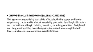 • CHURG-STRAUSS SYNDROME (ALLERGIC ANGIITIS)
This systemic necrotizing vasculitis affects both the upper and lower
respiratory tracts and is almost invariably preceded by allergic disorders
such as asthma, allergic rhinitis, sinusitis, or a drug reaction. Peripheral
and lung eosinophilia, bronchospasm, increased immunoglobulin E
levels, and rashes are common manifestations.
 