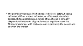 • The pulmonary radiographic findings are bilateral patchy, fleeting
infiltrates; diffuse nodular infiltrates; or diffuse reticulonodular
disease. Histopathologic examination of lung tissue is generally
diagnostic with features of granulomatous angiitis or vasculitis.
Although treatment with corticosteroids is indicated, the dosage and
duration are unclear
 