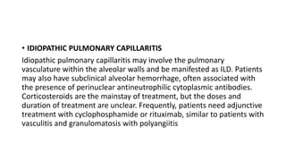 • IDIOPATHIC PULMONARY CAPILLARITIS
Idiopathic pulmonary capillaritis may involve the pulmonary
vasculature within the alveolar walls and be manifested as ILD. Patients
may also have subclinical alveolar hemorrhage, often associated with
the presence of perinuclear antineutrophilic cytoplasmic antibodies.
Corticosteroids are the mainstay of treatment, but the doses and
duration of treatment are unclear. Frequently, patients need adjunctive
treatment with cyclophosphamide or rituximab, similar to patients with
vasculitis and granulomatosis with polyangiitis
 