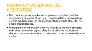 PULMONARY LANGERHANS CELL
HISTIOCYTOSIS
• This condition, previously known as pulmonary histiocytosis X or
eosinophilic granuloma of the lung, is an idiopathic, granulomatous
ILD that typically occurs in the second or third decade of life; there is
a male preponderance.
• The large majority (~90%) of affected individuals are male smokers,
and current evidence suggests that the disorder results from an
abnormal immune response to a component or derivative of cigarette
smoke.
 