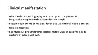 Clinical manifestation
• Abnormal chest radiography in an asymptomatic patient to
Progressive dyspnea with non productive cough
• Systemic symptoms of malaise, fever, and weight loss may be present
• Rare Hemoptysis
• Spontaneous pneumothorax approximately 25% of patients due to
rupture of subpleural cysts
 