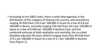 • According to the GBD’s tools, there is wide heterogeneity in the
distribution of this category of diseases by country, with prevalence
ranging 30-fold from 214.5 per 100,000 in Guam to a low of 6.8 per
100,000 in Benin; mortality ranging 150-fold from 10.5 per 100,000 in
Japan to a low of 0.064 per 100,000 in Burkina Faso; and the
combined estimate of both morbidity and mortality, the so-called
disability-adjusted life years (DALYs) ranging more than 60-fold from
173.1 per 100,000 in Guam to a low of 2.7 per 100,000 in Burkina
Faso (Figure 1).
 