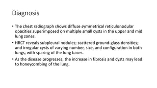 Diagnosis
• The chest radiograph shows diffuse symmetrical reticulonodular
opacities superimposed on multiple small cysts in the upper and mid
lung zones.
• HRCT reveals subpleural nodules; scattered ground-glass densities;
and irregular cysts of varying number, size, and configuration in both
lungs, with sparing of the lung bases.
• As the disease progresses, the increase in fibrosis and cysts may lead
to honeycombing of the lung.
 