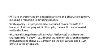 • PFTs are characterized by a mixed restrictive and obstructive pattern,
including a reduction in diffusing capacity.
• Vital capacity is disproportionately reduced compared with TLC
because of air trapping within the cysts; the result is an increased
residual volume.
• BAL reveals Langerhans cells (atypical histiocytes) that have the
characteristic “x body” (i.e., Birbeck granule) on electron microscopy;
immunostaining shows CD1 antigen on the cell surface and S-100
protein in the cytoplasm.
 
