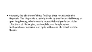 • However, the absence of these findings does not exclude the
diagnosis. The diagnosis is usually made by transbronchial biopsy or
open lung biopsy, which reveals interstitial and peribronchiolar
collections of histiocytes, eosinophils, and lymphocytes;
peribronchiolar nodules; and cysts with areas of central stellate
fibrosis.
 