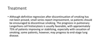 Treatment
• Although definitive regression after discontinuation of smoking has
not been proved, small series report improvement, so patients should
be encouraged to discontinue smoking. The prognosis in pulmonary
Langerhans cell histiocytosis is usually favorable, with approximately
75% of patients improving or stabilizing, especially with cessation of
smoking; some patients, however, may progress to end-stage lung
disease.
 