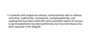 • In patients with progressive disease, corticosteroids with or without
vincristine, arabinoside, cyclosporine, cyclophosphamide, and
azathioprine have been used with some anecdotal reports of success.
Lung transplantation has been performed, but recurrent disease has
been reported in the allograft.
 