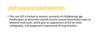 LYMPHANGIOLEIOMYOMATOSIS
• This rare ILD is limited to women, primarily of childbearing age.
Proliferation of abnormal smooth muscle around bronchioles leads to
bilateral small cysts, which give an appearance of ILD on chest
radiographs, and progressive impairment of lung function.
 